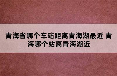 青海省哪个车站距离青海湖最近 青海哪个站离青海湖近